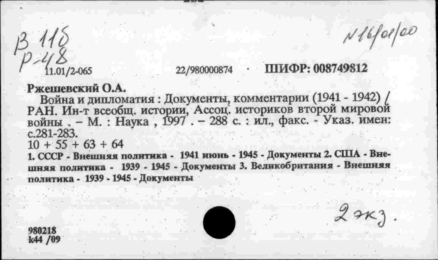 ﻿11.01/2-065	22/980000874 • ШИФР: 008749812
Ржешевский О А.
Война и дипломатия : Документы, комментарии (1941 - 1942) / РАН. Ин-т всеобщ, истории, Ассоц. историков второй мировой войны . - М. : Наука , 1597 . - 288 с. : ил., факс. - Указ, имен: с.281-283.
10 + 55 + 63 + 64
1. СССР - Внешняя политика - 1941 июнь - 1945 - Документы 2. США - Внешняя политика - 1939 - 1945 - Документы 3. Великобритания - Внешняя политика - 1939 -1945 - Документы
980218 к44 /09